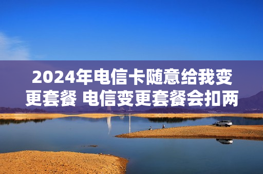 2024年电信卡随意给我变更套餐 电信变更套餐会扣两次钱吗