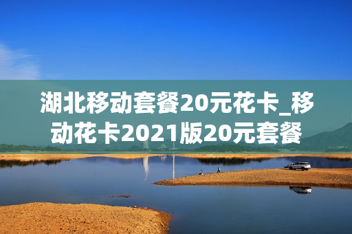 湖北移动套餐20元花卡_移动花卡2021版20元套餐