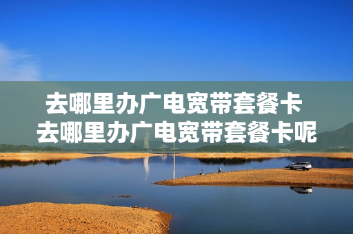 去哪里办广电宽带套餐卡 去哪里办广电宽带套餐卡呢