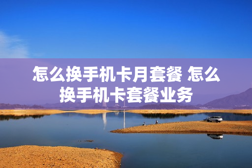 怎么换手机卡月套餐 怎么换手机卡套餐业务