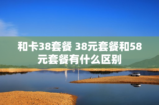 和卡38套餐 38元套餐和58元套餐有什么区别