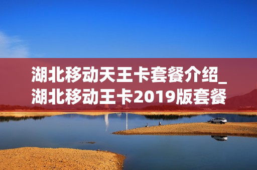 湖北移动天王卡套餐介绍_湖北移动王卡2019版套餐介绍