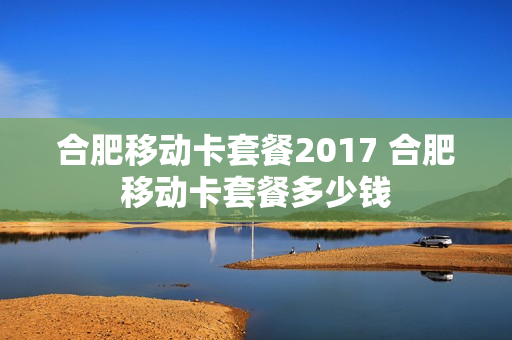 合肥移动卡套餐2017 合肥移动卡套餐多少钱