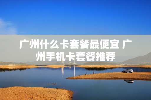 广州什么卡套餐最便宜 广州手机卡套餐推荐