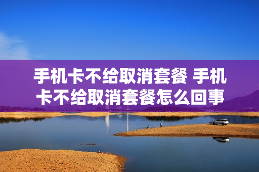 手机卡不给取消套餐 手机卡不给取消套餐怎么回事