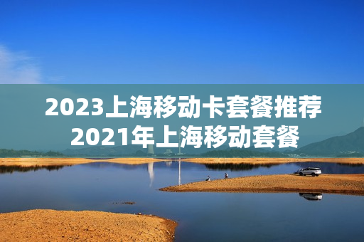 2023上海移动卡套餐推荐 2021年上海移动套餐