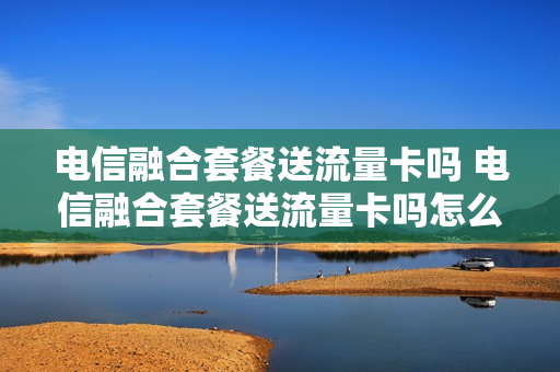 电信融合套餐送流量卡吗 电信融合套餐送流量卡吗怎么用