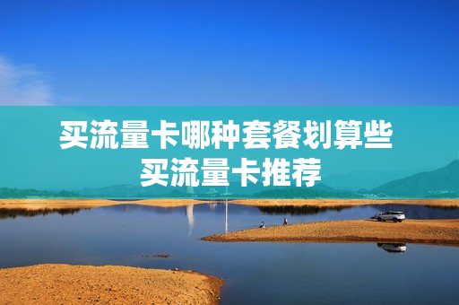 买流量卡哪种套餐划算些 买流量卡推荐