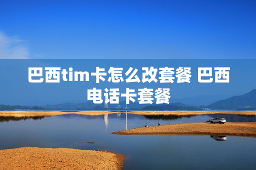 巴西tim卡怎么改套餐 巴西电话卡套餐
