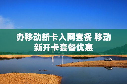 办移动新卡入网套餐 移动新开卡套餐优惠