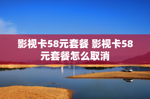影视卡58元套餐 影视卡58元套餐怎么取消
