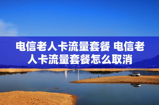 电信老人卡流量套餐 电信老人卡流量套餐怎么取消