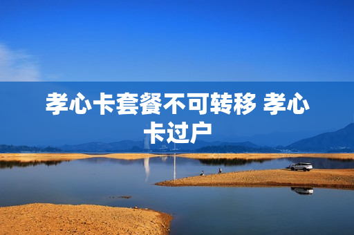 孝心卡套餐不可转移 孝心卡过户