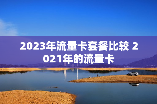 2023年流量卡套餐比较 2021年的流量卡