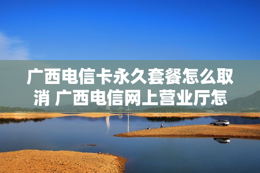 广西电信卡永久套餐怎么取消 广西电信网上营业厅怎么退订套餐