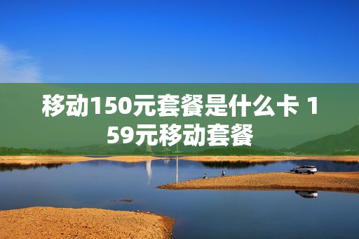移动150元套餐是什么卡 159元移动套餐