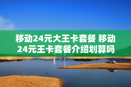 移动24元大王卡套餐 移动24元王卡套餐介绍划算吗