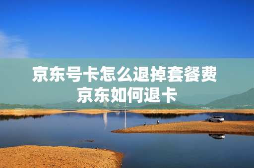 京东号卡怎么退掉套餐费 京东如何退卡