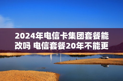 2024年电信卡集团套餐能改吗 电信套餐20年不能更换套餐