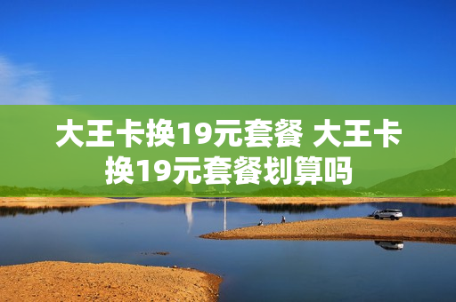 大王卡换19元套餐 大王卡换19元套餐划算吗