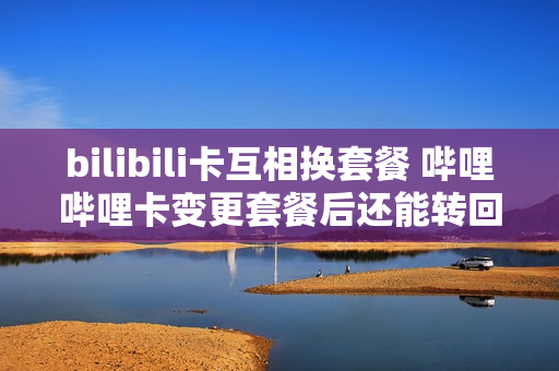 bilibili卡互相换套餐 哔哩哔哩卡变更套餐后还能转回吗