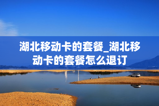 湖北移动卡的套餐_湖北移动卡的套餐怎么退订