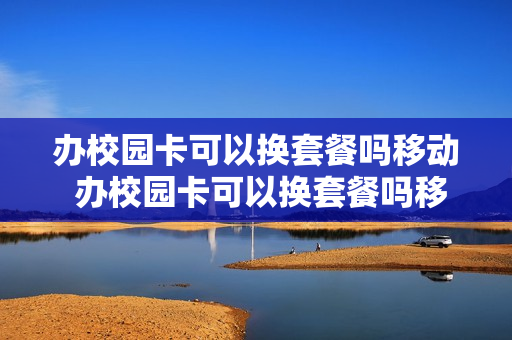 办校园卡可以换套餐吗移动 办校园卡可以换套餐吗移动