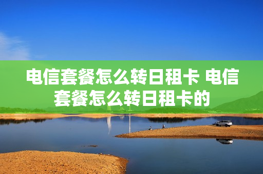 电信套餐怎么转日租卡 电信套餐怎么转日租卡的