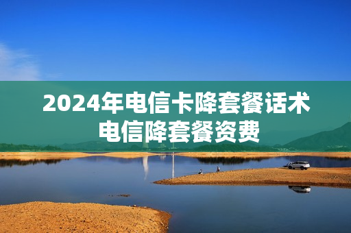 2024年电信卡降套餐话术 电信降套餐资费