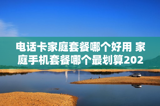 电话卡家庭套餐哪个好用 家庭手机套餐哪个最划算2020