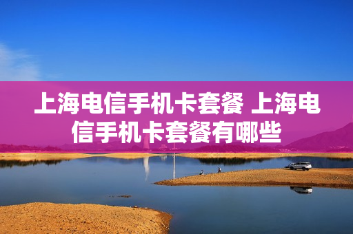上海电信手机卡套餐 上海电信手机卡套餐有哪些