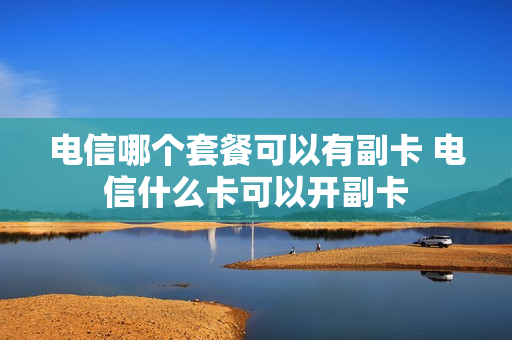 电信哪个套餐可以有副卡 电信什么卡可以开副卡