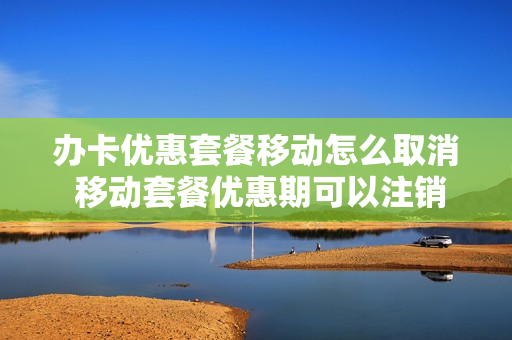 办卡优惠套餐移动怎么取消 移动套餐优惠期可以注销卡吗