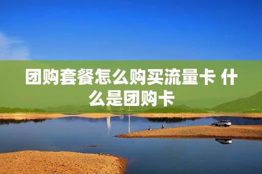 团购套餐怎么购买流量卡 什么是团购卡