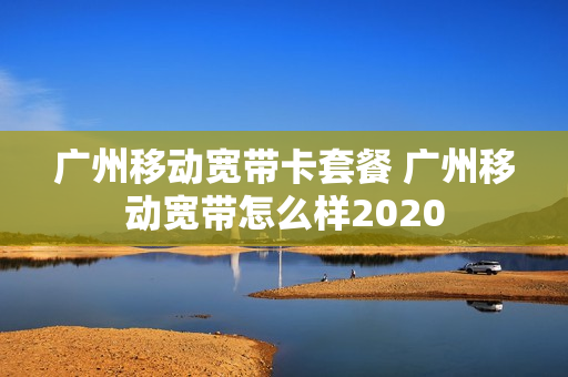 广州移动宽带卡套餐 广州移动宽带怎么样2020