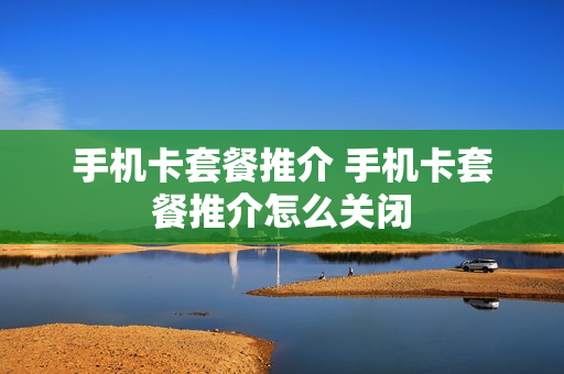 手机卡套餐推介 手机卡套餐推介怎么关闭