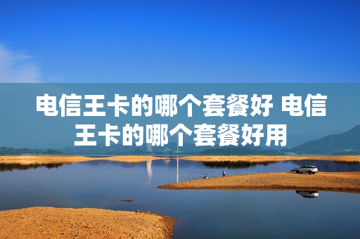电信王卡的哪个套餐好 电信王卡的哪个套餐好用