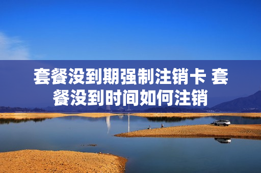 套餐没到期强制注销卡 套餐没到时间如何注销