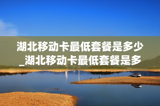 湖北移动卡最低套餐是多少_湖北移动卡最低套餐是多少G