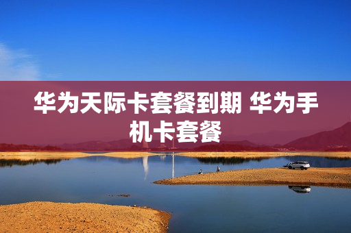 华为天际卡套餐到期 华为手机卡套餐