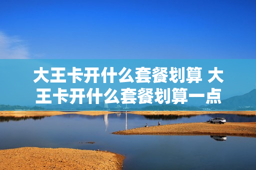大王卡开什么套餐划算 大王卡开什么套餐划算一点
