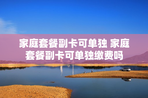 家庭套餐副卡可单独 家庭套餐副卡可单独缴费吗