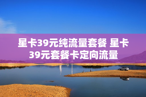 星卡39元纯流量套餐 星卡39元套餐卡定向流量