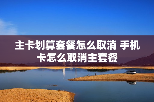 主卡划算套餐怎么取消 手机卡怎么取消主套餐