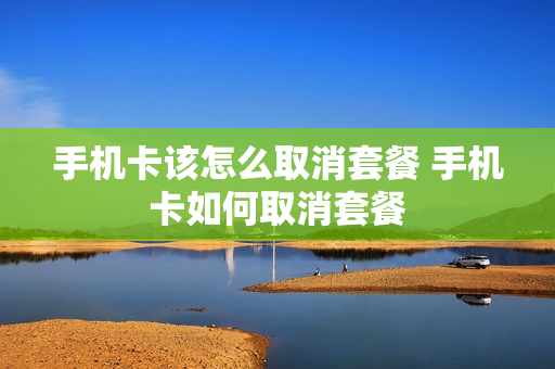 手机卡该怎么取消套餐 手机卡如何取消套餐