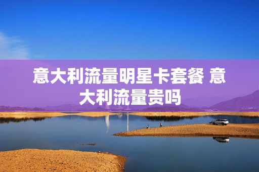 意大利流量明星卡套餐 意大利流量贵吗
