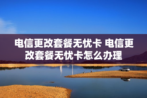 电信更改套餐无忧卡 电信更改套餐无忧卡怎么办理