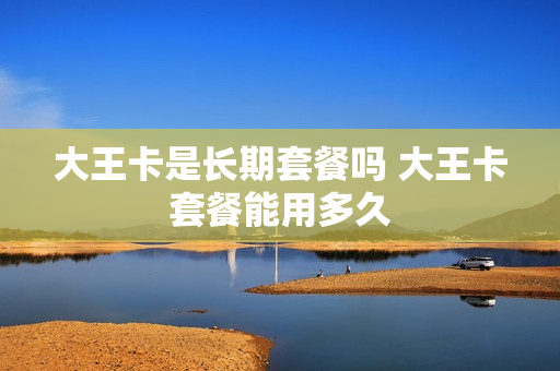 大王卡是长期套餐吗 大王卡套餐能用多久