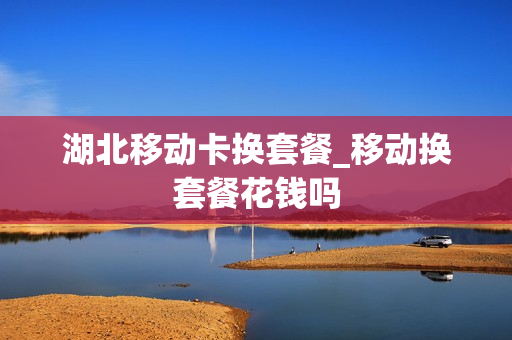 湖北移动卡换套餐_移动换套餐花钱吗
