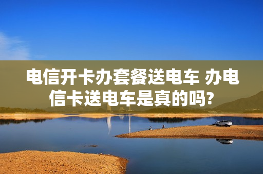电信开卡办套餐送电车 办电信卡送电车是真的吗?